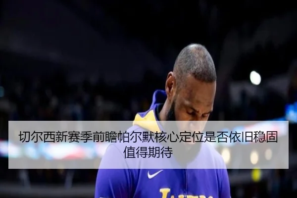 切尔西新赛季前瞻帕尔默核心定位是否依旧稳固值得期待